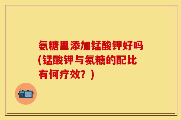 氨糖里添加锰酸钾好吗(锰酸钾与氨糖的配比有何疗效？)