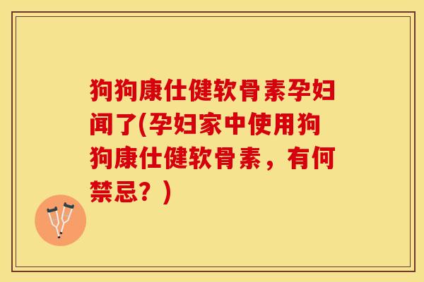 狗狗康仕健软骨素孕妇闻了(孕妇家中使用狗狗康仕健软骨素，有何禁忌？)