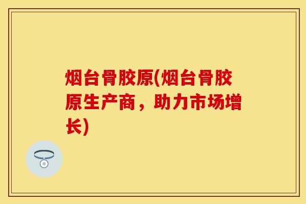 烟台骨胶原(烟台骨胶原生产商，助力市场增长)