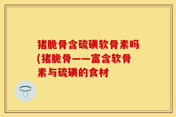 猪脆骨含硫磺软骨素吗(猪脆骨——富含软骨素与硫磺的食材