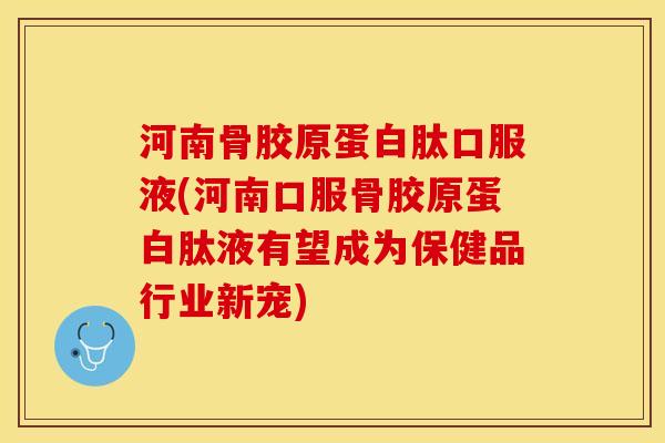 河南骨胶原蛋白肽口服液(河南口服骨胶原蛋白肽液有望成为保健品行业新宠)