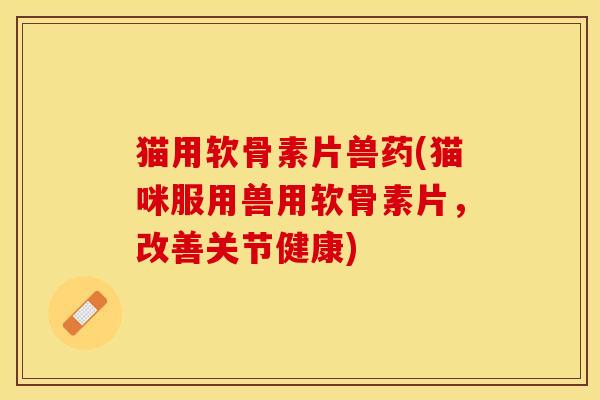 猫用软骨素片兽药(猫咪服用兽用软骨素片，改善关节健康)