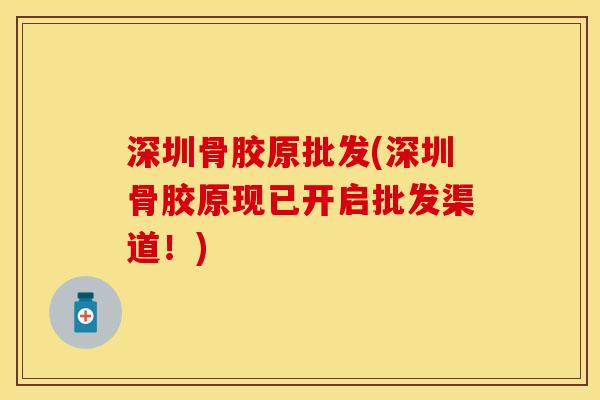 深圳骨胶原批发(深圳骨胶原现已开启批发渠道！)