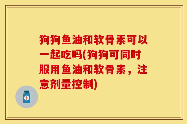 狗狗鱼油和软骨素可以一起吃吗(狗狗可同时服用鱼油和软骨素，注意剂量控制)