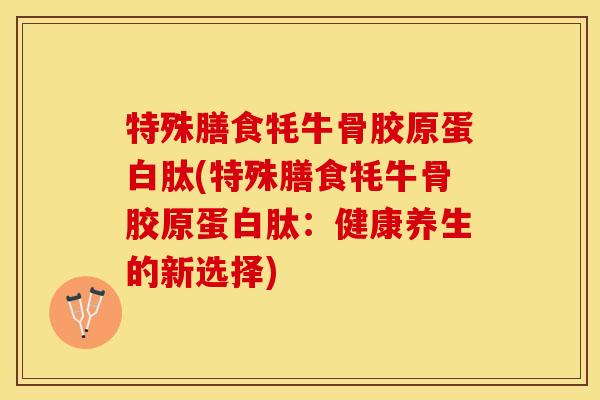 特殊膳食牦牛骨胶原蛋白肽(特殊膳食牦牛骨胶原蛋白肽：健康养生的新选择)