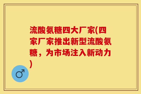 流酸氨糖四大厂家(四家厂家推出新型流酸氨糖，为市场注入新动力)