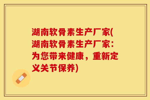 湖南软骨素生产厂家(湖南软骨素生产厂家：为您带来健康，重新定义关节保养)