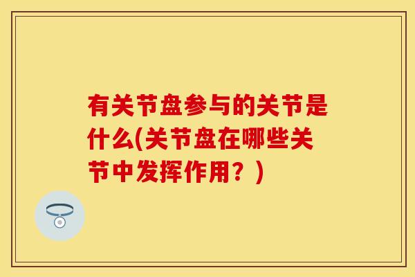 有关节盘参与的关节是什么(关节盘在哪些关节中发挥作用？)