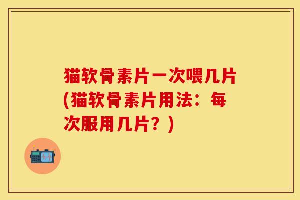 猫软骨素片一次喂几片(猫软骨素片用法：每次服用几片？)