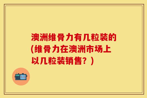 澳洲维骨力有几粒装的(维骨力在澳洲市场上以几粒装销售？)