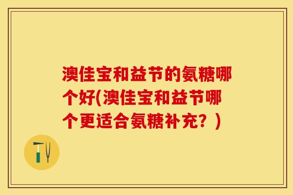 澳佳宝和益节的氨糖哪个好(澳佳宝和益节哪个更适合氨糖补充？)