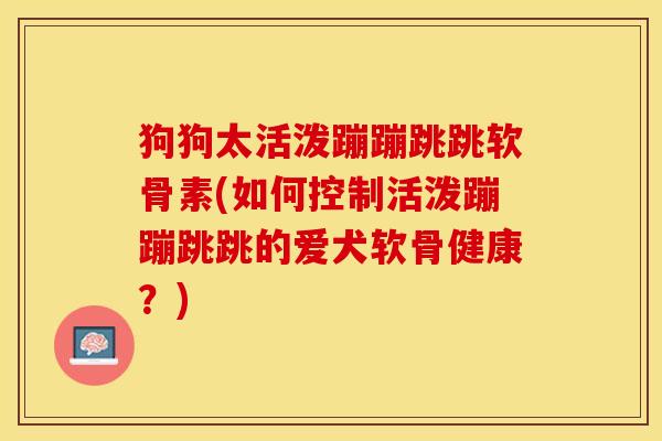 狗狗太活泼蹦蹦跳跳软骨素(如何控制活泼蹦蹦跳跳的爱犬软骨健康?) 狗狗太活泼蹦蹦跳跳软骨素(如何控制活泼蹦蹦跳跳的爱犬软骨健康?)