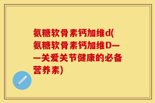 氨糖软骨素钙加维d(氨糖软骨素钙加维D——关爱关节健康的必备营养素)
