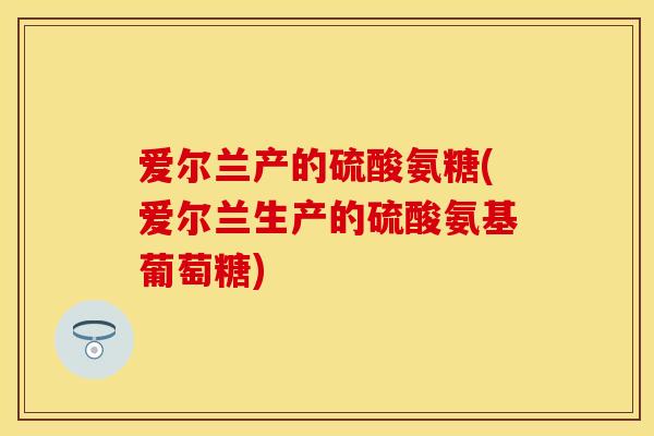 爱尔兰产的硫酸氨糖(爱尔兰生产的硫酸氨基葡萄糖)