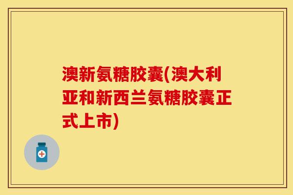 澳新氨糖胶囊(澳大利亚和新西兰氨糖胶囊正式上市)