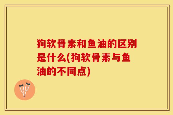 狗软骨素和鱼油的区别是什么(狗软骨素与鱼油的不同点) 狗软骨素和鱼油的区别是什么(狗软骨素与鱼油的不同点)
