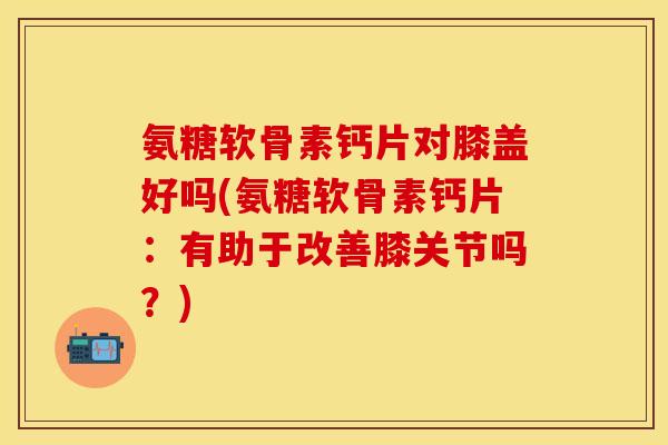 氨糖软骨素钙片对膝盖好吗(氨糖软骨素钙片：有助于改善膝关节吗？)