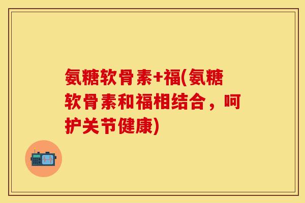 氨糖软骨素+福(氨糖软骨素和福相结合，呵护关节健康)