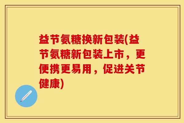 益节氨糖换新包装(益节氨糖新包装上市，更便携更易用，促进关节健康)