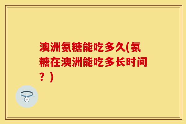 澳洲氨糖能吃多久(氨糖在澳洲能吃多长时间？)