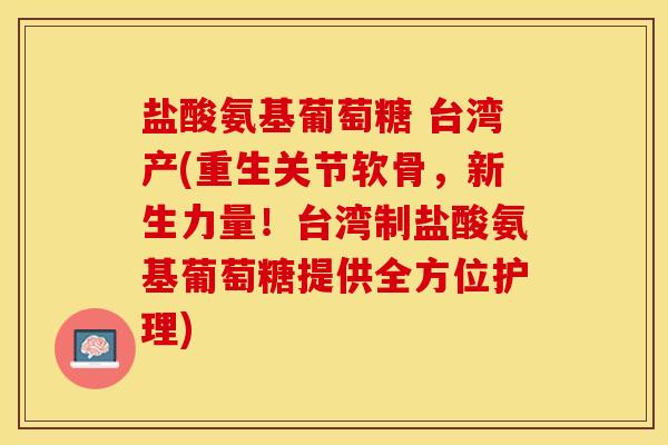 盐酸氨基葡萄糖 台湾产(重生关节软骨，新生力量！台湾制盐酸氨基葡萄糖提供全方位护理)