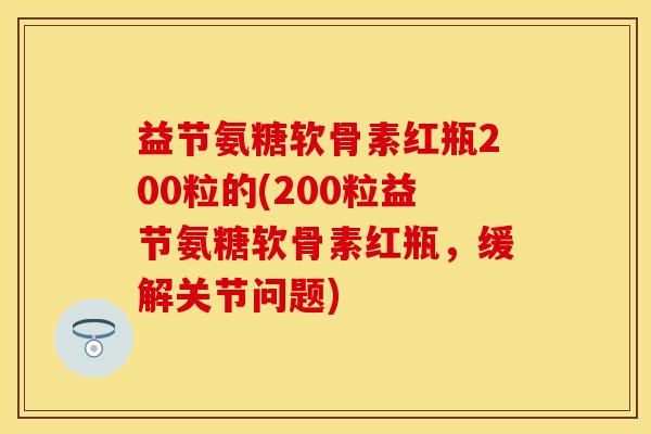 益节氨糖软骨素红瓶200粒的(200粒益节氨糖软骨素红瓶，缓解关节问题)