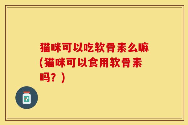 猫咪可以吃软骨素么嘛(猫咪可以食用软骨素吗？)