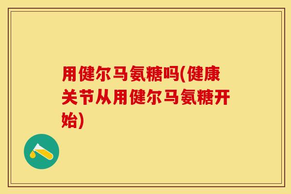 用健尔马氨糖吗(健康关节从用健尔马氨糖开始)
