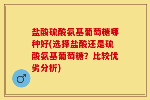 盐酸硫酸氨基葡萄糖哪种好(选择盐酸还是硫酸氨基葡萄糖？比较优劣分析)