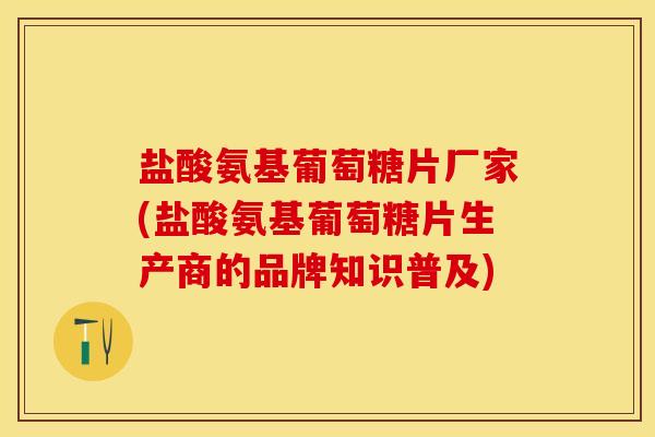 盐酸氨基葡萄糖片厂家(盐酸氨基葡萄糖片生产商的品牌知识普及)
