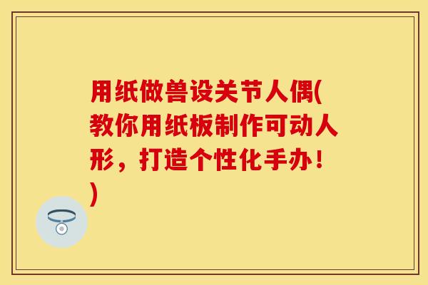 用纸做兽设关节人偶(教你用纸板制作可动人形,打造个性化手办!) 用纸做兽设关节人偶(教你用纸板制作可动人形,打造个性化手办!)