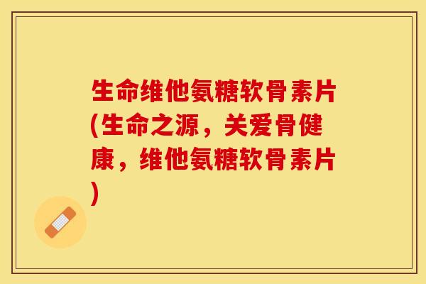 生命维他氨糖软骨素片(生命之源，关爱骨健康，维他氨糖软骨素片)