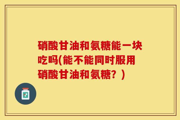 硝酸甘油和氨糖能一块吃吗(能不能同时服用硝酸甘油和氨糖？)