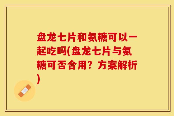盘龙七片和氨糖可以一起吃吗(盘龙七片与氨糖可否合用？方案解析)
