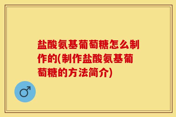 盐酸氨基葡萄糖怎么制作的(制作盐酸氨基葡萄糖的方法简介)