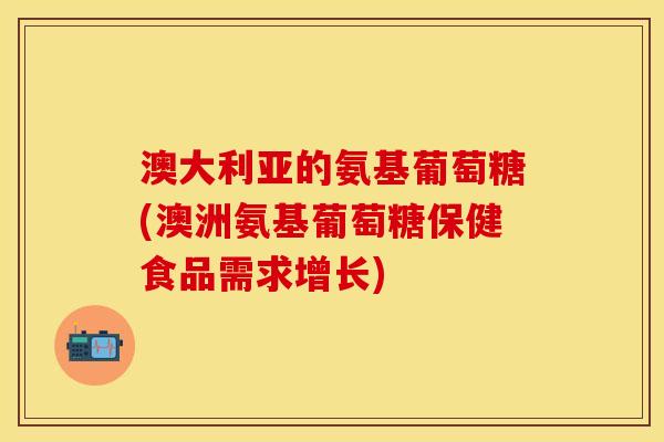 澳大利亚的氨基葡萄糖(澳洲氨基葡萄糖保健食品需求增长)