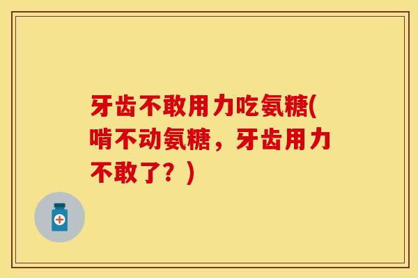牙齿不敢用力吃氨糖(啃不动氨糖，牙齿用力不敢了？)