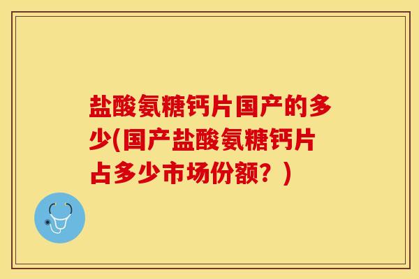 盐酸氨糖钙片国产的多少(国产盐酸氨糖钙片占多少市场份额？)