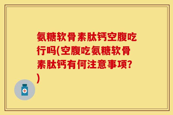 氨糖软骨素肽钙空腹吃行吗(空腹吃氨糖软骨素肽钙有何注意事项？)