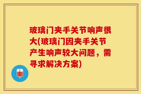 玻璃门夹手关节响声很大(玻璃门因夹手关节产生响声较大问题，需寻求解决方案)