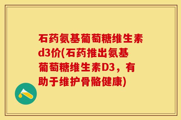石药氨基葡萄糖维生素d3价(石药推出氨基葡萄糖维生素D3，有助于维护骨骼健康)