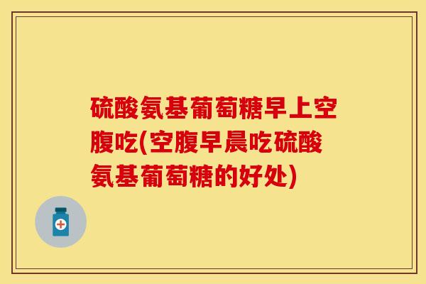 硫酸氨基葡萄糖早上空腹吃(空腹早晨吃硫酸氨基葡萄糖的好处)