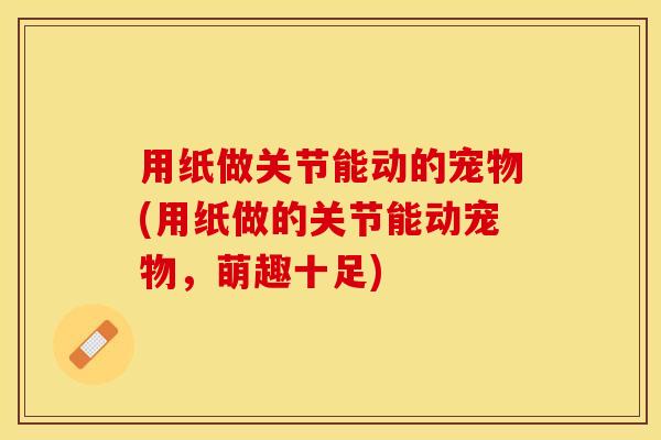 用纸做关节能动的宠物(用纸做的关节能动宠物,萌趣十足) 用纸做关节能动的宠物(用纸做的关节能动宠物,萌趣十足)