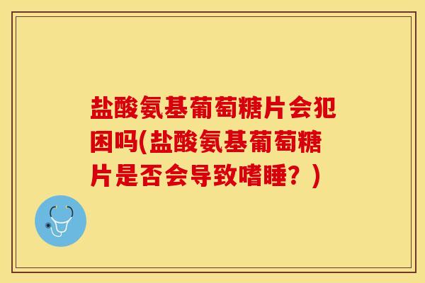 盐酸氨基葡萄糖片会犯困吗(盐酸氨基葡萄糖片是否会导致嗜睡？)