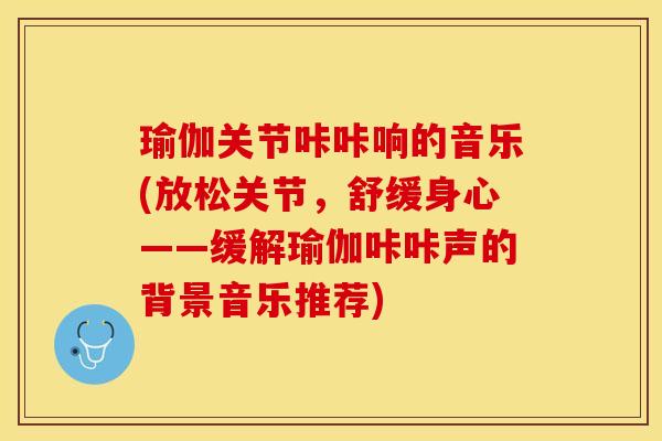 瑜伽关节咔咔响的音乐(放松关节，舒缓身心——缓解瑜伽咔咔声的背景音乐推荐)