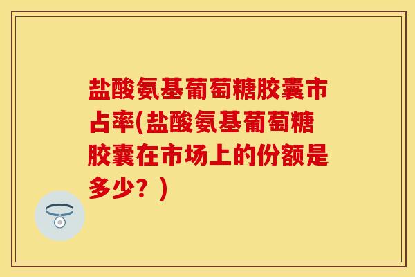 盐酸氨基葡萄糖胶囊市占率(盐酸氨基葡萄糖胶囊在市场上的份额是多少？)