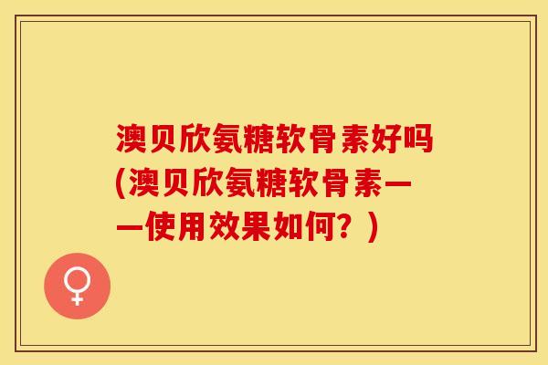 澳贝欣氨糖软骨素好吗(澳贝欣氨糖软骨素——使用效果如何?) 澳贝欣氨糖软骨素好吗(澳贝欣氨糖软骨素——使用效果如何?)