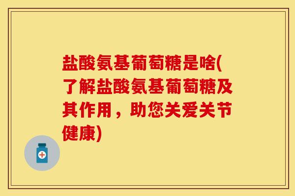 盐酸氨基葡萄糖是啥(了解盐酸氨基葡萄糖及其作用，助您关爱关节健康)