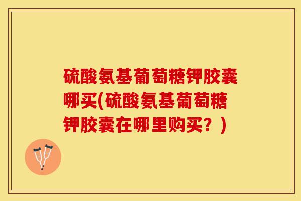 硫酸氨基葡萄糖钾胶囊哪买(硫酸氨基葡萄糖钾胶囊在哪里购买?) 硫酸氨基葡萄糖钾胶囊哪买(硫酸氨基葡萄糖钾胶囊在哪里购买?)