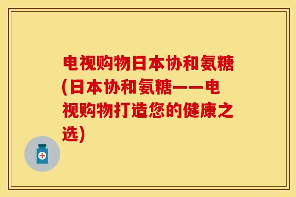 电视购物日本协和氨糖(日本协和氨糖——电视购物打造您的健康之选)